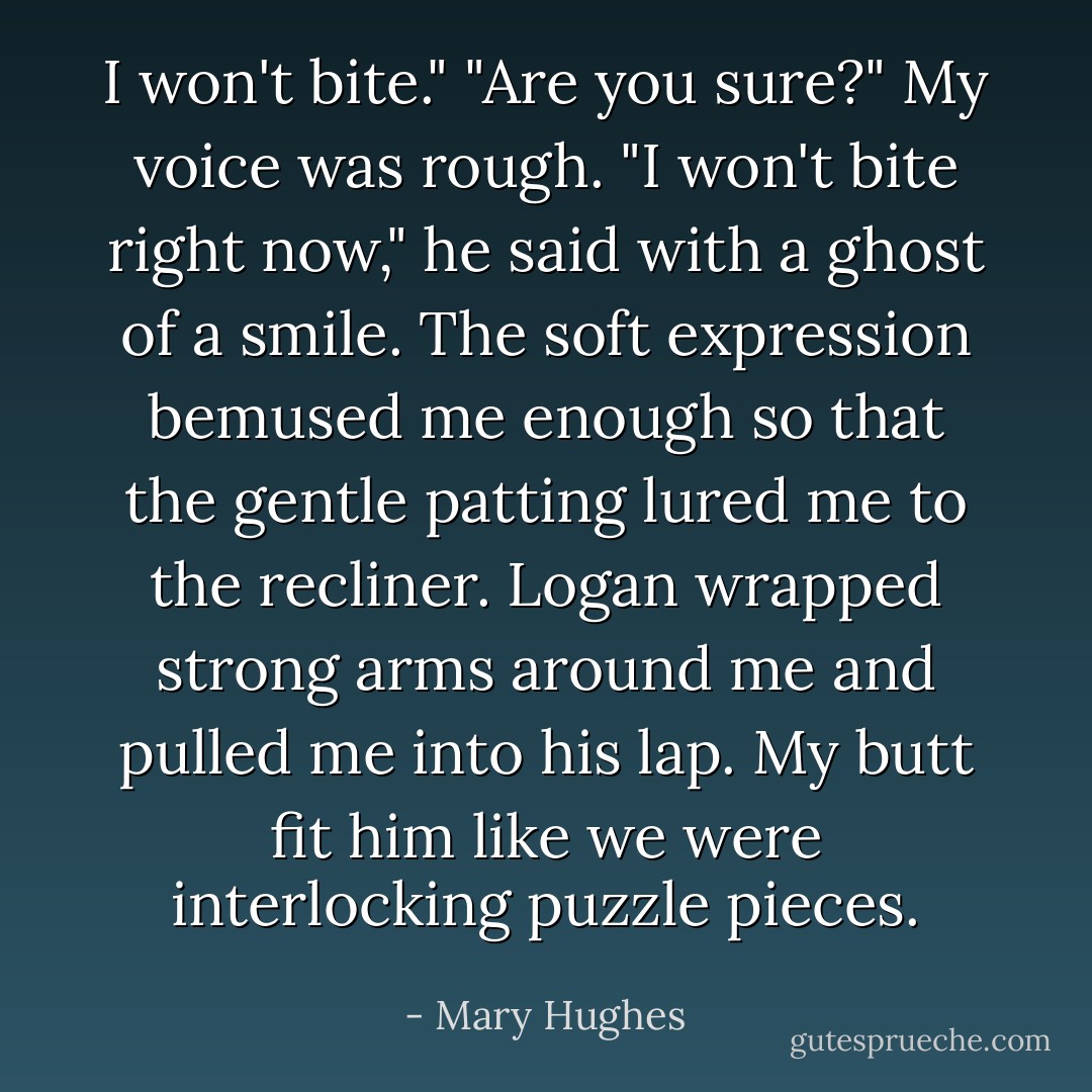 I won't bite."<br />"Are you sure?" My voice was rough.<br />"I won't bite right now," he said with a ghost of a smile.<br />The soft expression bemused me enough so that the gentle patting lured me to the recliner. Logan wrapped strong arms around me and pulled me into his lap.<br />My butt fit him like we were interlocking puzzle pieces. - Mary Hughes