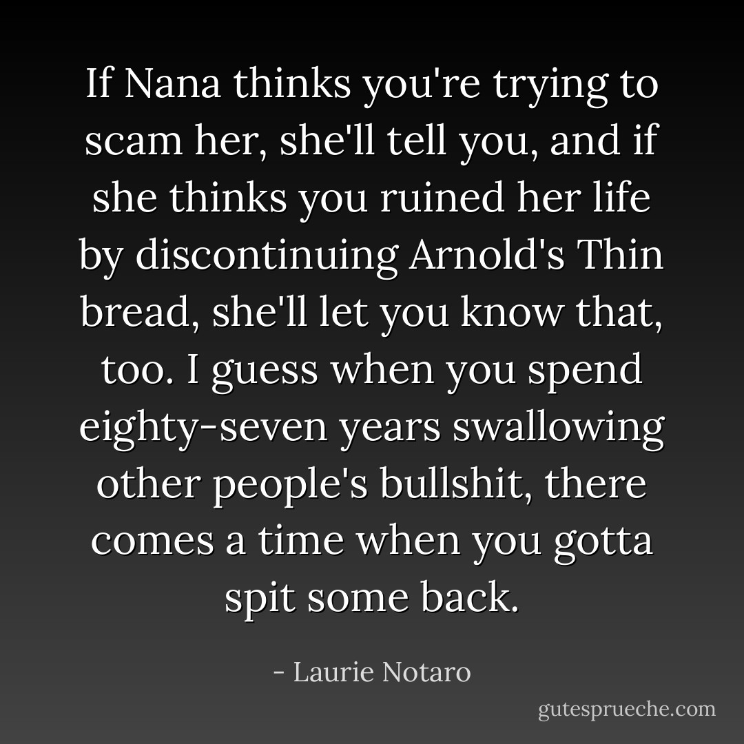 If Nana thinks you're trying to scam her, she'll tell you, and if she thinks you ruined her life by discontinuing Arnold's Thin bread, she'll let you know that, too. I guess when you spend eighty-seven years swallowing other people's bullshit, there comes a time when you gotta spit some back. - Laurie Notaro