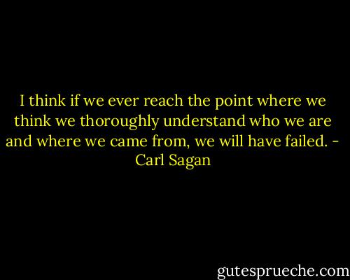 I think if we ever reach the point where we think we thoroughly understand who we are and where we came from, we will have failed. - Carl Sagan