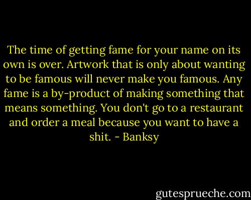 The time of getting fame for your name on its own is over. Artwork that is only about wanting to be famous will never make you famous. Any fame is a by-product of making something that means something. You don't go to a restaurant and order a meal because you want to have a shit. - Banksy