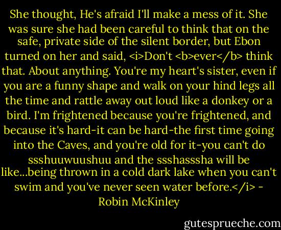 She thought, He's afraid I'll make a mess of it. She was sure she had been careful to think that on the safe, private side of the silent border, but Ebon turned on her and said, <i>Don't <b>ever</b> think that. About anything. You're my heart's sister, even if you are a funny shape and walk on your hind legs all the time and rattle away out loud like a donkey or a bird. I'm frightened because you're frightened, and because it's hard-it can be hard-the first time going into the Caves, and you're old for it-you can't do ssshuuwuushuu and the ssshasssha will be like...being thrown in a cold dark lake when you can't swim and you've never seen water before.</i> - Robin McKinley