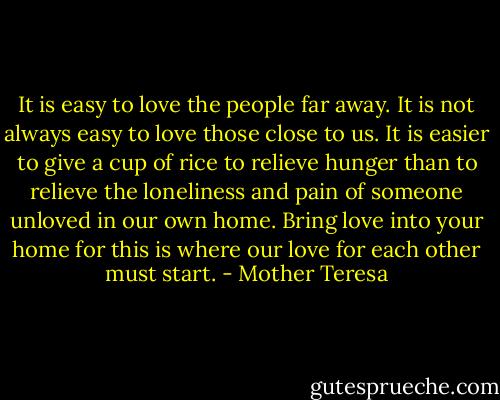 It is easy to love the people far away. It is not always easy to love those close to us. It is easier to give a cup of rice to relieve hunger than to relieve the loneliness and pain of someone unloved in our own home. Bring love into your home for this is where our love for each other must start. - Mother Teresa