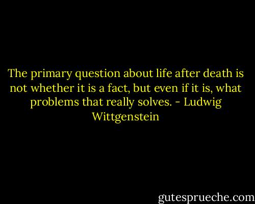 The primary question about life after death is not whether it is a fact, but even if it is, what problems that really solves. - Ludwig Wittgenstein