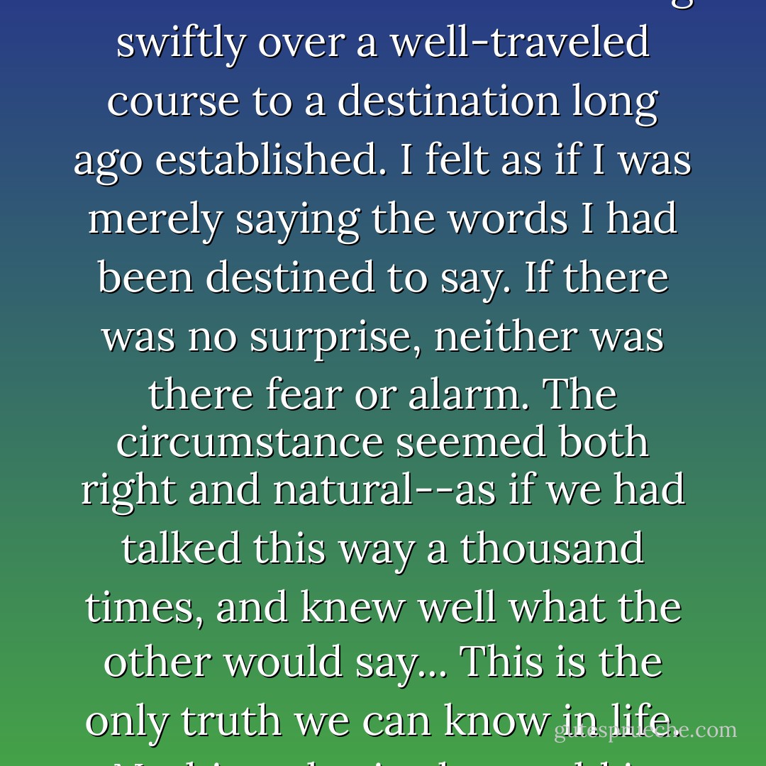 ..none of this surprised me; it was as if this meeting between us was foreordained by a force greater than either of us. I know I had the events wheeling swiftly over a well-traveled course to a destination long ago established. I felt as if I was merely saying the words I had been destined to say. If there was no surprise, neither was there fear or alarm. The circumstance seemed both right and natural--as if we had talked this way a thousand times, and knew well what the other would say... This is the only truth we can know in life. Nothing else in the world is certain--only this: that a man and woman should come together in love. - Stephen R. Lawhead