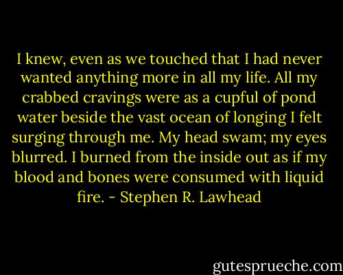 I knew, even as we touched that I had never wanted anything more in all my life. All my crabbed cravings were as a cupful of pond water beside the vast ocean of longing I felt surging through me. My head swam; my eyes blurred. I burned from the inside out as if my blood and bones were consumed with liquid fire. - Stephen R. Lawhead