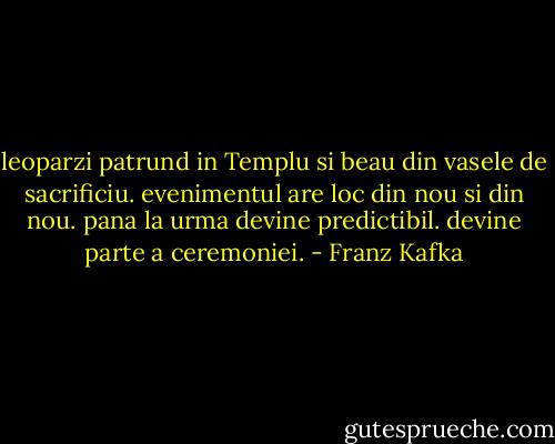 leoparzi patrund in Templu si beau din vasele de sacrificiu. evenimentul are loc din nou si din nou. pana la urma devine predictibil. devine parte a ceremoniei. - Franz Kafka