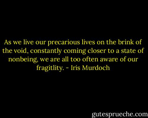 As we live our precarious lives on the brink of the void, constantly coming closer to a state of nonbeing, we are all too often aware of our fragitlity. - Iris Murdoch