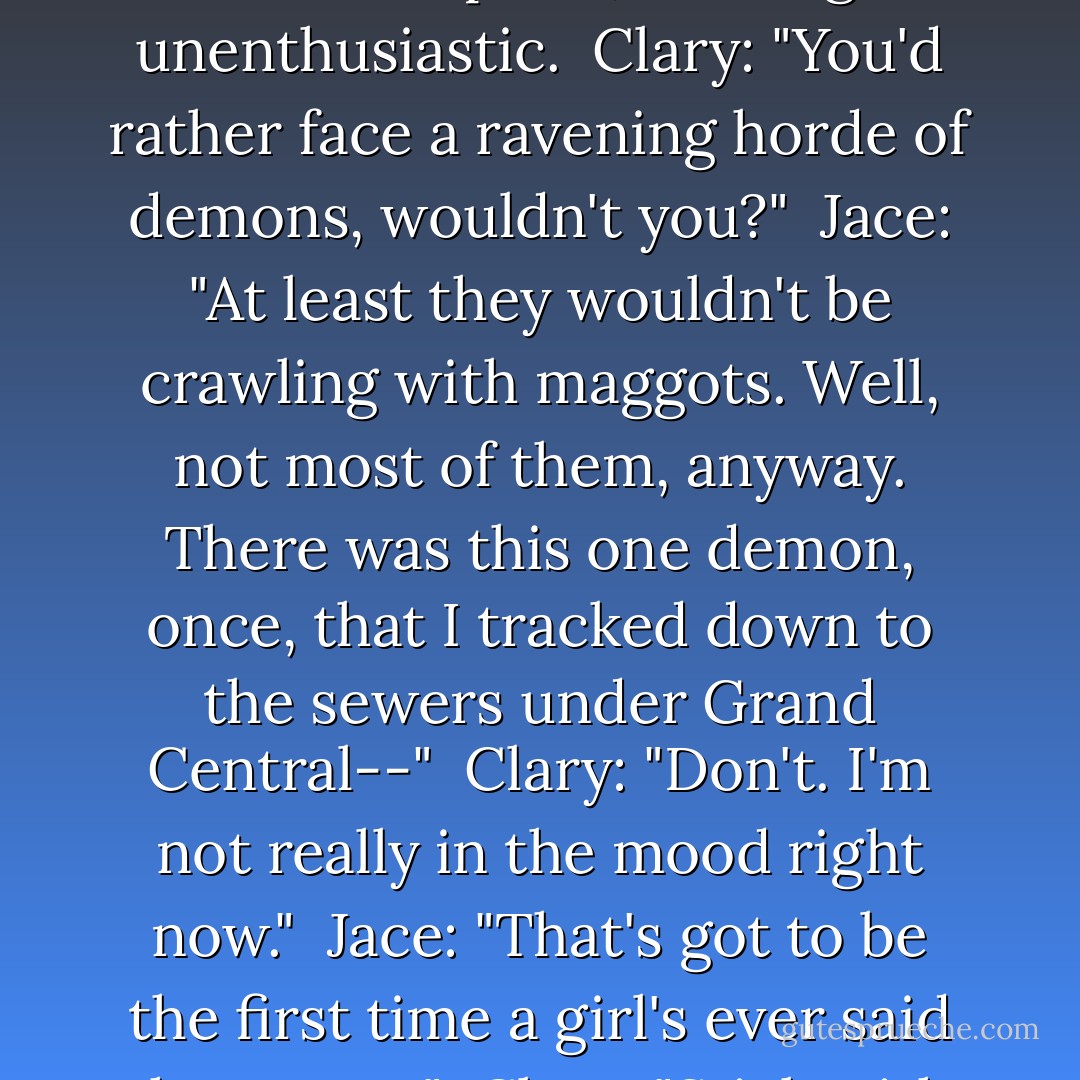 Jace: "I guess we better move the trash. We can start with the Dumpster," looking unenthusiastic.<br /><br />Clary: "You'd rather face a ravening horde of demons, wouldn't you?"<br /><br />Jace: "At least they wouldn't be crawling with maggots. Well, not most of them, anyway. There was this one demon, once, that I tracked down to the sewers under Grand Central--"<br /><br />Clary: "Don't. I'm not really in the mood right now."<br /><br />Jace: "That's got to be the first time a girl's ever said that to me."<br /><br />Clary: "Stick with me and it won't be the last. - Cassandra Clare