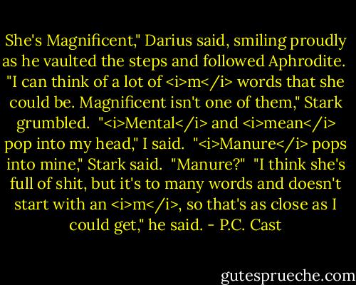 She's Magnificent," Darius said, smiling proudly as he vaulted the steps and followed Aphrodite.<br /><br />"I can think of a lot of <i>m</i> words that she could be. Magnificent isn't one of them," Stark grumbled.<br /><br />"<i>Mental</i> and <i>mean</i> pop into my head," I said.<br /><br />"<i>Manure</i> pops into mine," Stark said.<br /><br />"Manure?"<br /><br />"I think she's full of shit, but it's to many words and doesn't start with an <i>m</i>, so that's as close as I could get," he said. - P.C. Cast