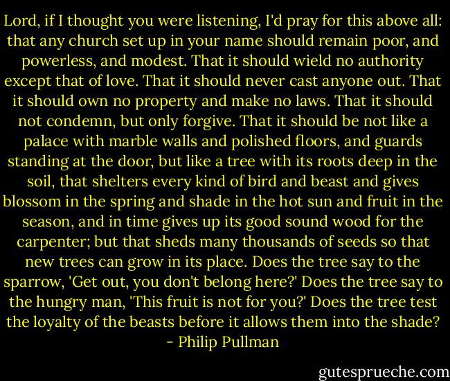 Lord, if I thought you were listening, I'd pray for this above all: that any church set up in your name should remain poor, and powerless, and modest. That it should wield no authority except that of love. That it should never cast anyone out. That it should own no property and make no laws. That it should not condemn, but only forgive. That it should be not like a palace with marble walls and polished floors, and guards standing at the door, but like a tree with its roots deep in the soil, that shelters every kind of bird and beast and gives blossom in the spring and shade in the hot sun and fruit in the season, and in time gives up its good sound wood for the carpenter; but that sheds many thousands of seeds so that new trees can grow in its place. Does the tree say to the sparrow, 'Get out, you don't belong here?' Does the tree say to the hungry man, 'This fruit is not for you?' Does the tree test the loyalty of the beasts before it allows them into the shade? - Philip Pullman