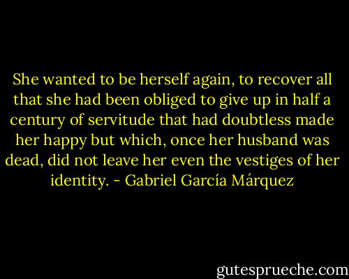 She wanted to be herself again, to recover all that she had been obliged to give up in half a century of servitude that had doubtless made her happy but which, once her husband was dead, did not leave her even the vestiges of her identity. - Gabriel García Márquez