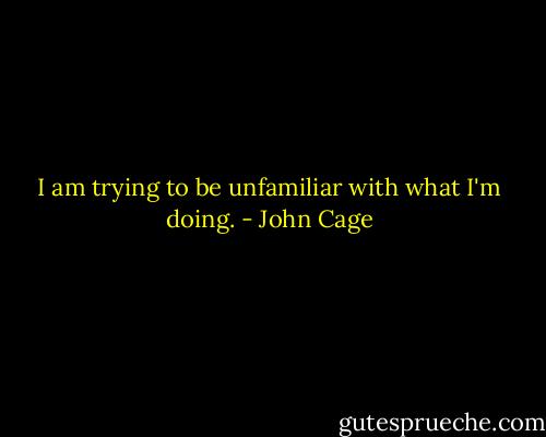 I am trying to be unfamiliar with what I'm doing. - John Cage