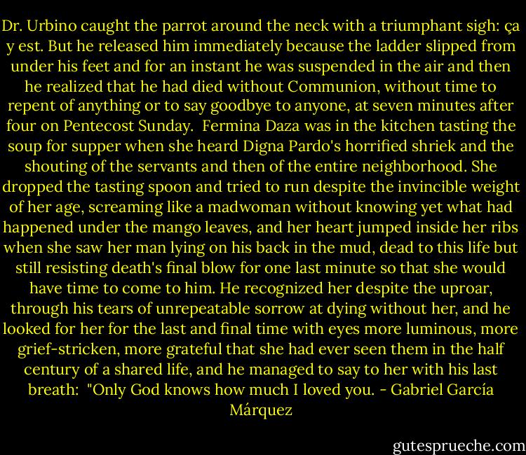 Dr. Urbino caught the parrot around the neck with a triumphant sigh: ça y est. But he released him immediately because the ladder slipped from under his feet and for an instant he was suspended in the air and then he realized that he had died without Communion, without time to repent of anything or to say goodbye to anyone, at seven minutes after four on Pentecost Sunday.<br /><br />Fermina Daza was in the kitchen tasting the soup for supper when she heard Digna Pardo's horrified shriek and the shouting of the servants and then of the entire neighborhood. She dropped the tasting spoon and tried to run despite the invincible weight of her age, screaming like a madwoman without knowing yet what had happened under the mango leaves, and her heart jumped inside her ribs when she saw her man lying on his back in the mud, dead to this life but still resisting death's final blow for one last minute so that she would have time to come to him. He recognized her despite the uproar, through his tears of unrepeatable sorrow at dying without her, and he looked for her for the last and final time with eyes more luminous, more grief-stricken, more grateful that she had ever seen them in the half century of a shared life, and he managed to say to her with his last breath:<br /><br />"Only God knows how much I loved you. - Gabriel García Márquez
