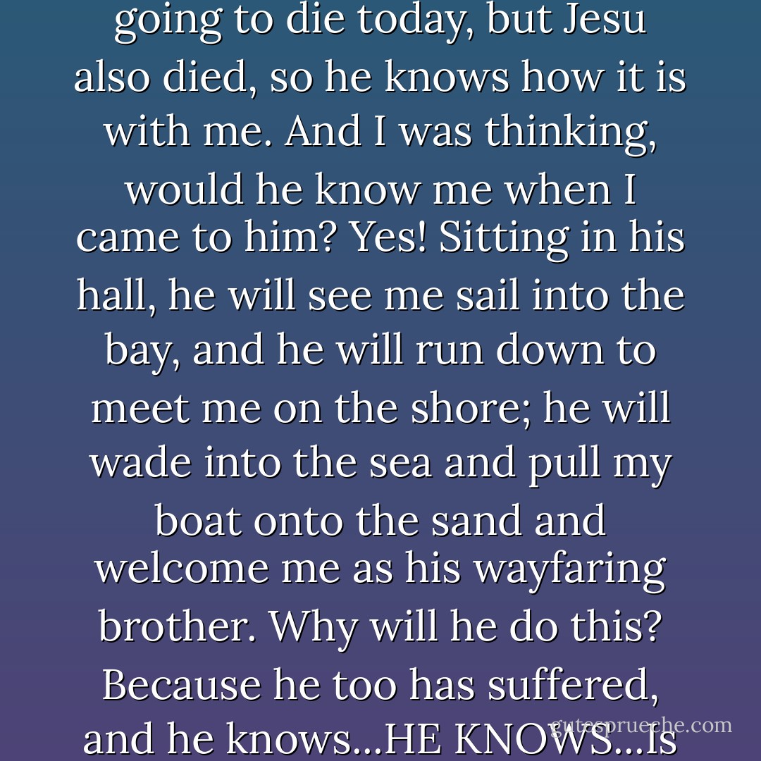 Well, I was thinking this very thing. I was thinking: I am going to die today, but Jesu also died, so he knows how it is with me. And I was thinking, would he know me when I came to him? Yes! Sitting in his hall, he will see me sail into the bay, and he will run down to meet me on the shore; he will wade into the sea and pull my boat onto the sand and welcome me as his wayfaring brother. Why will he do this? Because he too has suffered, and he knows...HE KNOWS...Is that not good news? - Stephen R. Lawhead
