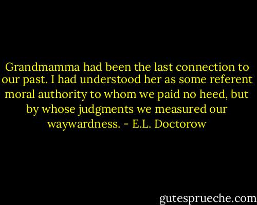 Grandmamma had been the last connection to our past. I had understood her as some referent moral authority to whom we paid no heed, but by whose judgments we measured our waywardness. - E.L. Doctorow