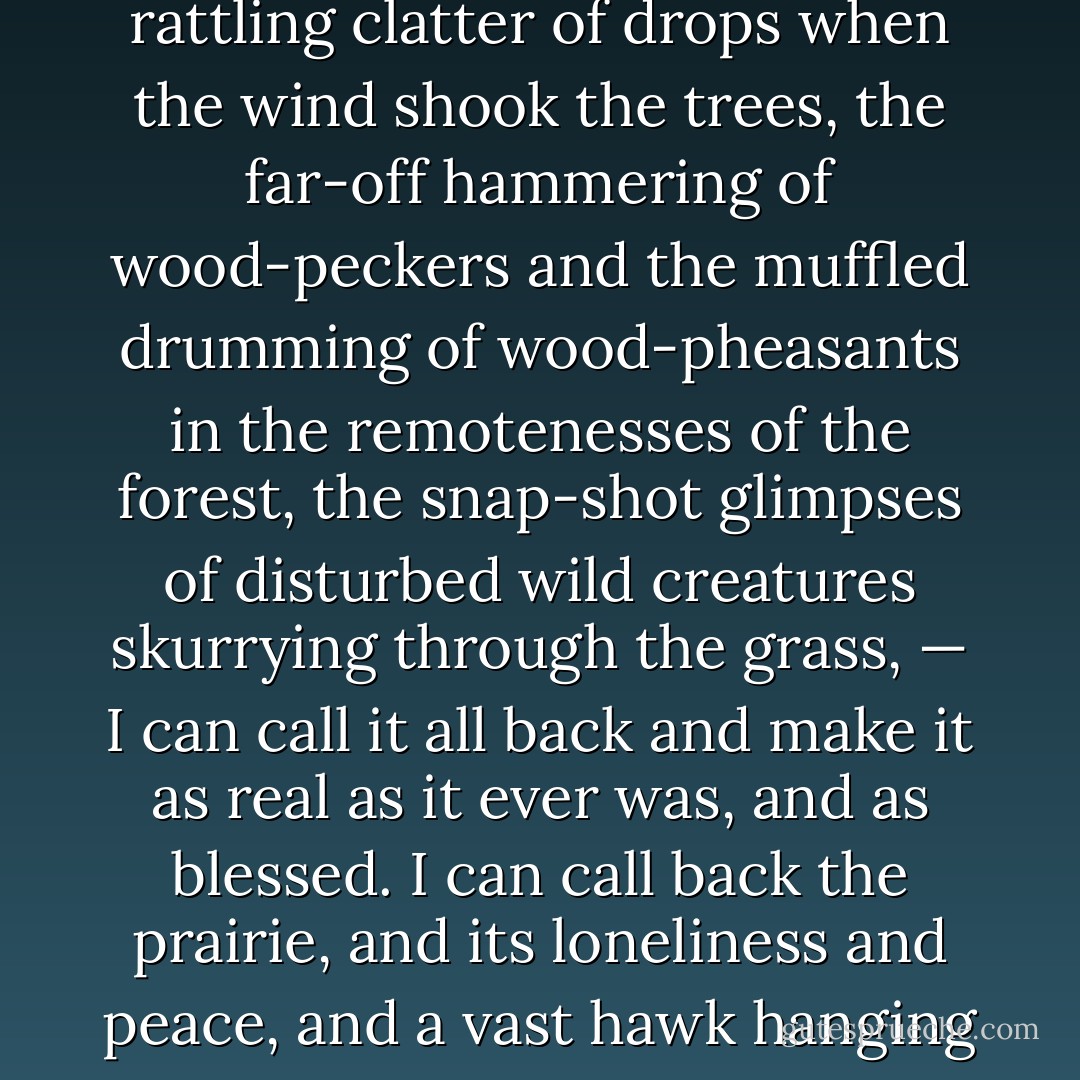 I can call back the solemn twilight and mystery of the deep woods, the earthy smells, the faint odors of the wild flowers, the sheen of rain-washed foliage, the rattling clatter of drops when the wind shook the trees, the far-off hammering of wood-peckers and the muffled drumming of wood-pheasants in the remotenesses of the forest, the snap-shot glimpses of disturbed wild creatures skurrying through the grass, — I can call it all back and make it as real as it ever was, and as blessed. I can call back the prairie, and its loneliness and peace, and a vast hawk hanging motionless in the sky, with his wings spread wide and the blue of the vault showing through the fringe of their end-feathers. - Mark Twain