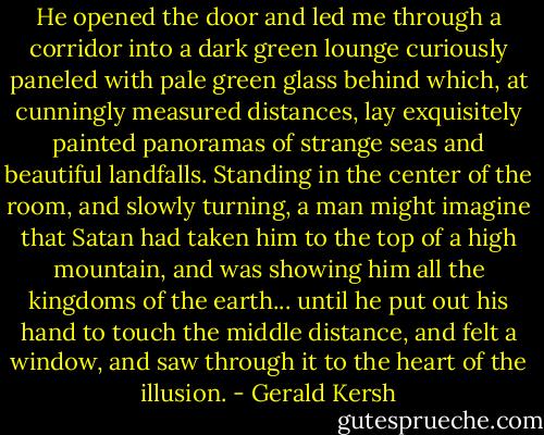 He opened the door and led me through a corridor into a dark green lounge curiously paneled with pale green glass behind which, at cunningly measured distances, lay exquisitely painted panoramas of strange seas and beautiful landfalls. Standing in the center of the room, and slowly turning, a man might imagine that Satan had taken him to the top of a high mountain, and was showing him all the kingdoms of the earth... until he put out his hand to touch the middle distance, and felt a window, and saw through it to the heart of the illusion. - Gerald Kersh