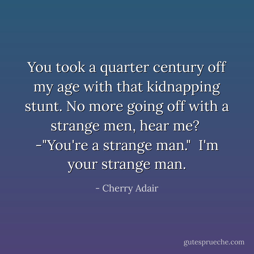 You took a quarter century off my age with that kidnapping stunt. No more going off with a strange men, hear me?<br /><br />-"You're a strange man."<br /><br />I'm your strange man. - Cherry Adair
