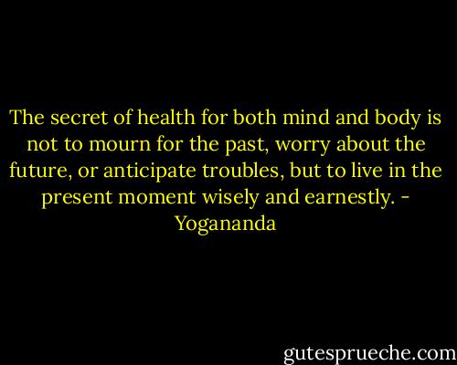 The secret of health for both mind and body is not to mourn for the past, worry about the future, or anticipate troubles, but to live in the present moment wisely and earnestly. - Yogananda