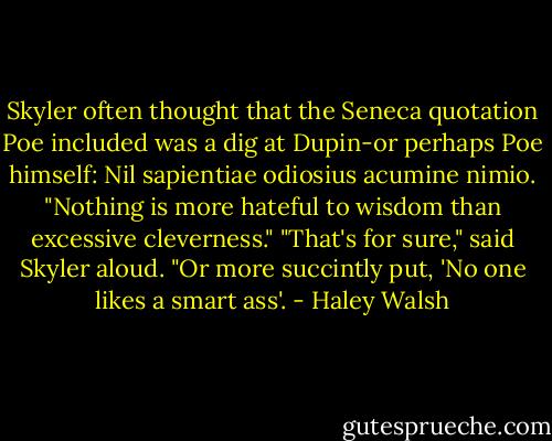 Skyler often thought that the Seneca quotation Poe included was a dig at Dupin-or perhaps Poe himself: Nil sapientiae odiosius acumine nimio. "Nothing is more hateful to wisdom than excessive cleverness." "That's for sure," said Skyler aloud. "Or more succintly put, 'No one likes a smart ass'. - Haley Walsh