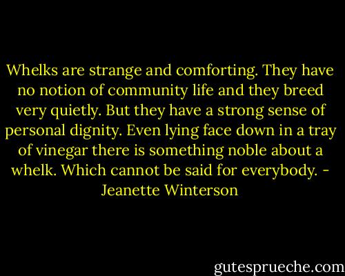 Whelks are strange and comforting.<br />They have no notion of community life and they breed very quietly.<br />But they have a strong sense of personal dignity.<br />Even lying face down in a tray of vinegar there is something noble about a whelk.<br />Which cannot be said for everybody. - Jeanette Winterson