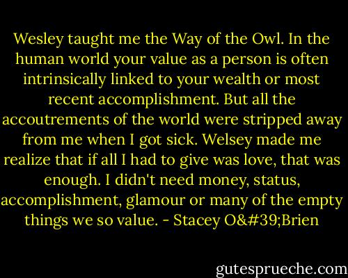 Wesley taught me the Way of the Owl. In the human world your value as a person is often intrinsically linked to your wealth or most recent accomplishment. But all the accoutrements of the world were stripped away from me when I got sick. Welsey made me realize that if all I had to give was love, that was enough. I didn't need money, status, accomplishment, glamour or many of the empty things we so value. - Stacey O'Brien