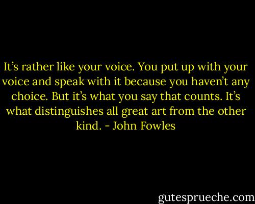 It’s rather like your voice. You put up with your voice and speak with it because you haven’t any choice. But it’s what you say that counts. It’s what distinguishes all great art from the other kind. - John Fowles