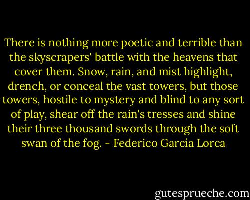 There is nothing more poetic and terrible than the skyscrapers' battle with the heavens that cover them. Snow, rain, and mist highlight, drench, or conceal the vast towers, but those towers, hostile to mystery and blind to any sort of play, shear off the rain's tresses and shine their three thousand swords through the soft swan of the fog. - Federico García Lorca