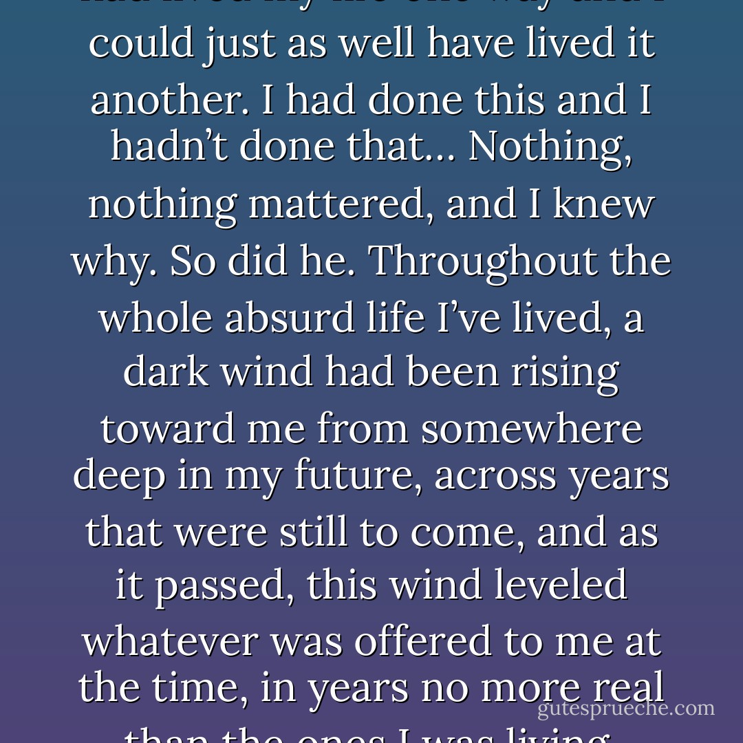 He wasn’t even sure he was alive, because he was living like a dead man. Whereas it looked as if I was the one who’d come up emptyhanded. But I was sure about me, about everything, surer than he could ever be, sure of my life and sure of my death I had waiting for me… I had been right, I was still right, I was always right. I had lived my life one way and I could just as well have lived it another. I had done this and I hadn’t done that… Nothing, nothing mattered, and I knew why. So did he. Throughout the whole absurd life I’ve lived, a dark wind had been rising toward me from somewhere deep in my future, across years that were still to come, and as it passed, this wind leveled whatever was offered to me at the time, in years no more real than the ones I was living. What did other people’s deaths or a mother’s love matter to me; what did his God or the lives people choose or the fate they think they elect matter to me when we’re all elected by the same fate, me and billions of privileged people like him who also called themselves my brothers? - Albert Camus