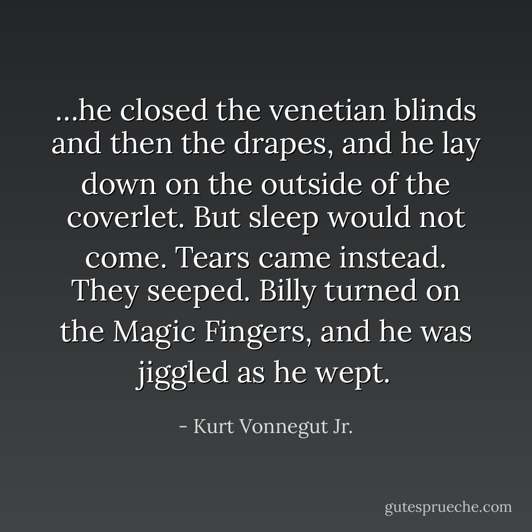 …he closed the venetian blinds and then the drapes, and he lay down on the outside of the coverlet. But sleep would not come. Tears came instead. They seeped. Billy turned on the Magic Fingers, and he was jiggled as he wept. - Kurt Vonnegut Jr.