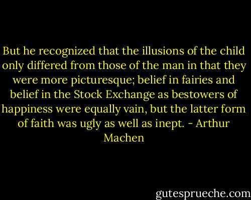 But he recognized that the illusions of the child only differed from those of the man in that they were more picturesque; belief in fairies and belief in the Stock Exchange as bestowers of happiness were equally vain, but the latter form of faith was ugly as well as inept. - Arthur Machen