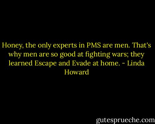 Honey, the only experts in PMS are men. That's why men are so good at fighting wars; they learned Escape and Evade at home. - Linda Howard