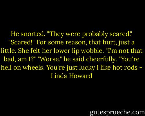 He snorted. "They were probably scared."<br />"Scared!" For some reason, that hurt, just a little. She felt her lower lip wobble. "I'm not that bad, am I?"<br />"Worse," he said cheerfully. "You're hell on wheels. You're just lucky I like hot rods - Linda Howard