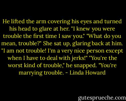 He lifted the arm covering his eyes and turned his head to glare at her. "I knew you were trouble the first time I saw you."<br />"What do you mean, trouble?" She sat up, glaring back at him. "I am not trouble! I'm a very nice person except when I have to deal with jerks!"<br />"You're the worst kind of trouble," he snapped. "You're marrying trouble. - Linda Howard