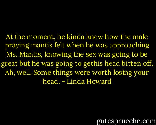At the moment, he kinda knew how the male praying mantis felt when he<br />was approaching Ms. Mantis, knowing the sex was going to be great but he was going to gethis head bitten off.<br />Ah, well. Some things were worth losing your head. - Linda Howard