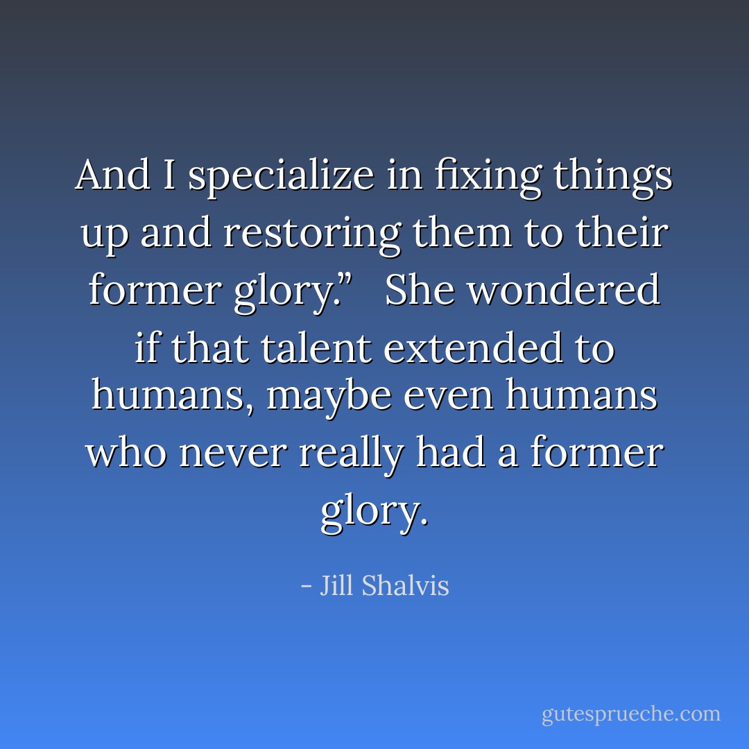 And I specialize in fixing things up and restoring them to their former glory.” <br /><br />She wondered if that talent extended to humans, maybe even humans who never really had a former glory. - Jill Shalvis