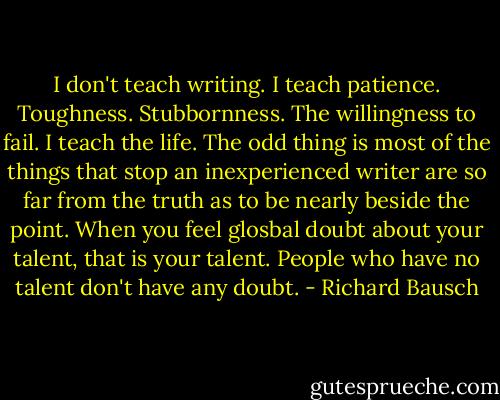 I don't teach writing. I teach patience. Toughness. Stubbornness. The willingness to fail. I teach the life. The odd thing is most of the things that stop an inexperienced writer are so far from the truth as to be nearly beside the point. When you feel glosbal doubt about your talent, that is your talent. People who have no talent don't have any doubt. - Richard Bausch