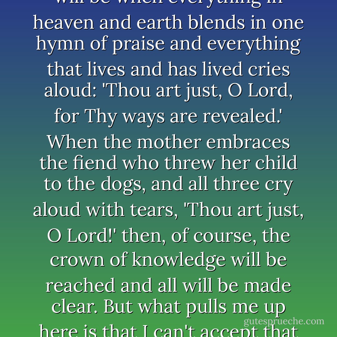 I understand, of course, what an upheaval of the universe it will be when everything in heaven and earth blends in one hymn of praise and everything that lives and has lived cries aloud: 'Thou art just, O Lord, for Thy ways are revealed.' When the mother embraces the fiend who threw her child to the dogs, and all three cry aloud with tears, 'Thou art just, O Lord!' then, of course, the crown of knowledge will be reached and all will be made clear. But what pulls me up here is that I can't accept that harmony. - Fyodor Dostoevsky
