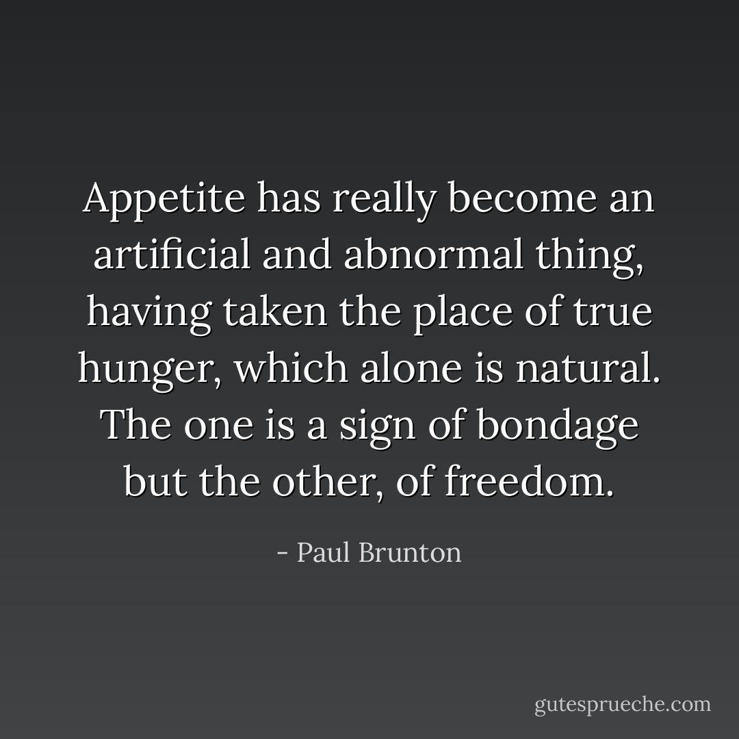 Appetite has really become an artificial and abnormal thing, having taken the place of true hunger, which alone is natural. The one is a sign of bondage but the other, of freedom. - Paul Brunton