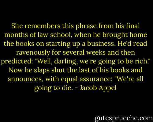 She remembers this phrase from his final months of law school, when he brought home the books on starting up a business. He'd read ravenously for several weeks and then predicted: "Well, darling, we're going to be rich." Now he slaps shut the last of his books and announces, with equal assurance: "We're all going to die. - Jacob Appel