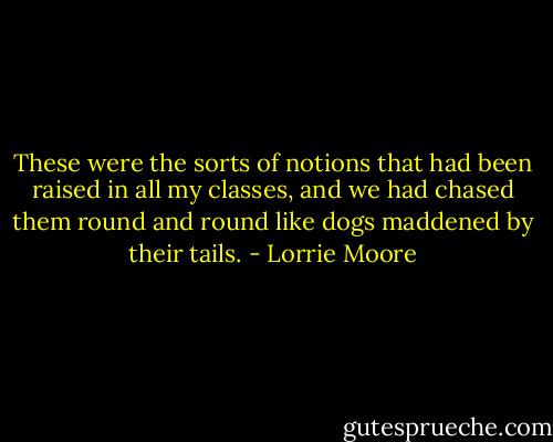These were the sorts of notions that had been raised in all my classes, and we had chased them round and round like dogs maddened by their tails. - Lorrie Moore