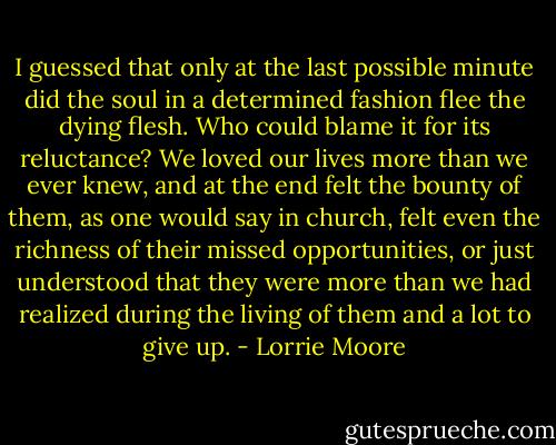 I guessed that only at the last possible minute did the soul in a determined fashion flee the dying flesh. Who could blame it for its reluctance? We loved our lives more than we ever knew, and at the end felt the bounty of them, as one would say in church, felt even the richness of their missed opportunities, or just understood that they were more than we had realized during the living of them and a lot to give up. - Lorrie Moore