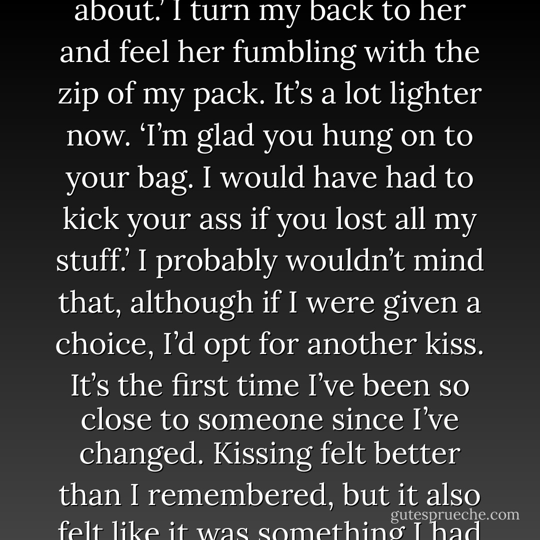 Hey,’ Wildgirl says, ‘let me into your backpack. I’ve got a light on my keys that I totally forgot about.’<br />I turn my back to her and feel her fumbling with the zip of my pack. It’s a lot lighter now.<br />‘I’m glad you hung on to your bag. I would have had to kick your ass if you lost all my stuff.’<br />I probably wouldn’t mind that, although if I were given a choice, I’d opt for another kiss. It’s the first time I’ve been so close to someone since I’ve changed. Kissing felt better than I remembered, but it also felt like it was something I had to be careful about. It never felt that way before. - Leanne Hall