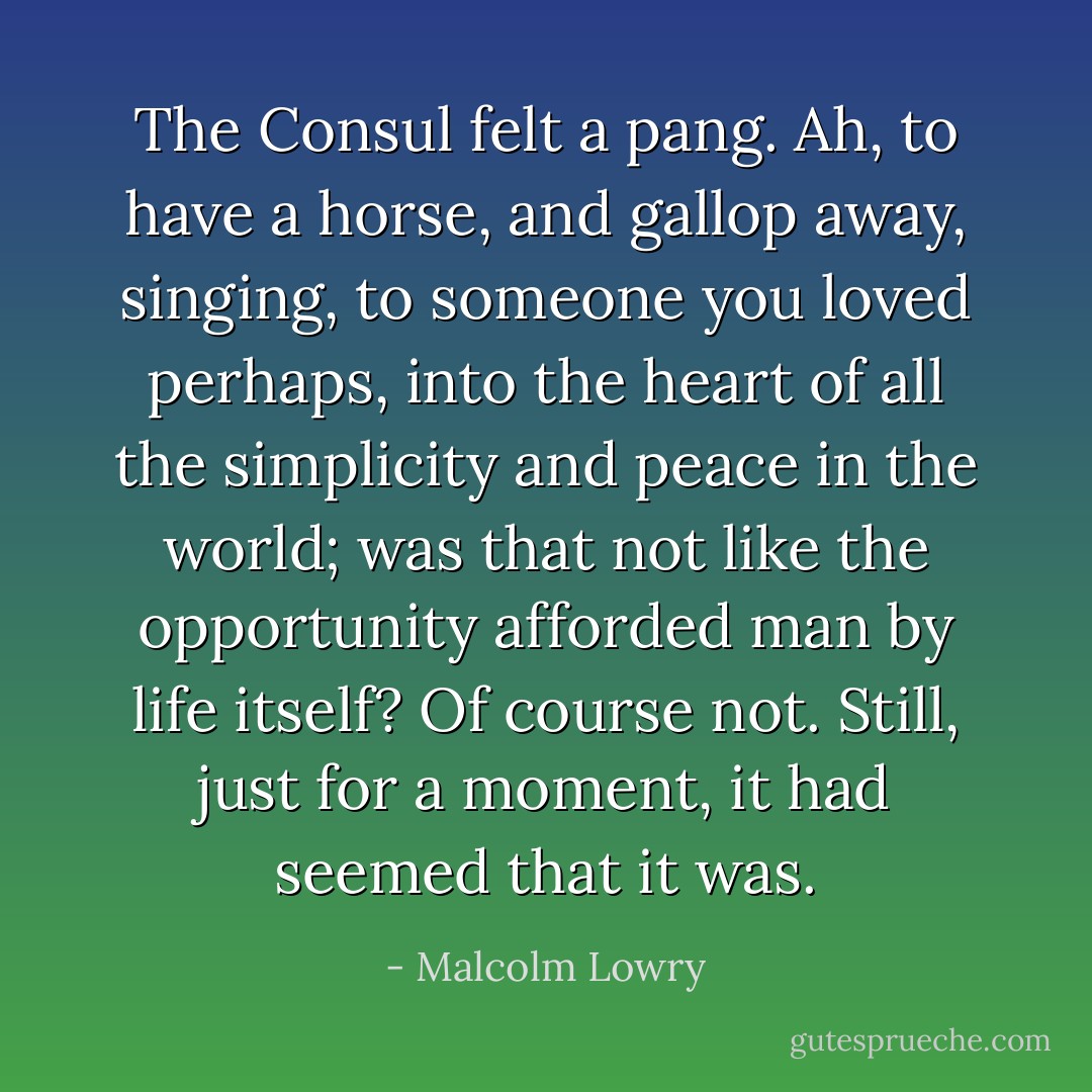 The Consul felt a pang. Ah, to have a horse, and gallop away, singing, to someone you loved perhaps, into the heart of all the simplicity and peace in the world; was that not like the opportunity afforded man by life itself? Of course not. Still, just for a moment, it had seemed that it was. - Malcolm Lowry