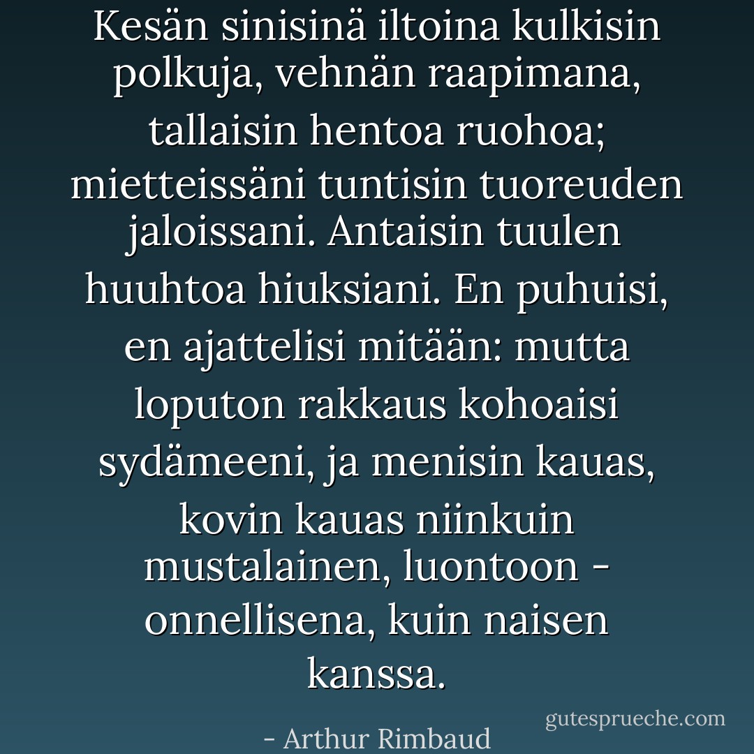 Kesän sinisinä iltoina kulkisin polkuja, vehnän raapimana, tallaisin hentoa ruohoa; mietteissäni tuntisin tuoreuden jaloissani. Antaisin tuulen huuhtoa hiuksiani. En puhuisi, en ajattelisi mitään: mutta loputon rakkaus kohoaisi sydämeeni, ja menisin kauas, kovin kauas niinkuin mustalainen, luontoon - onnellisena, kuin naisen kanssa. - Arthur Rimbaud