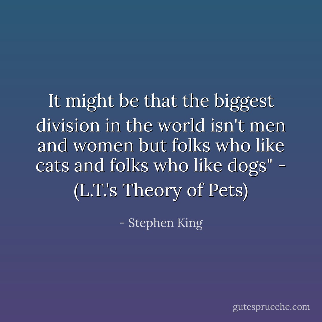 It might be that the biggest division in the world isn't men and women but folks who like cats and folks who like dogs" - (L.T.'s Theory of Pets) - Stephen King