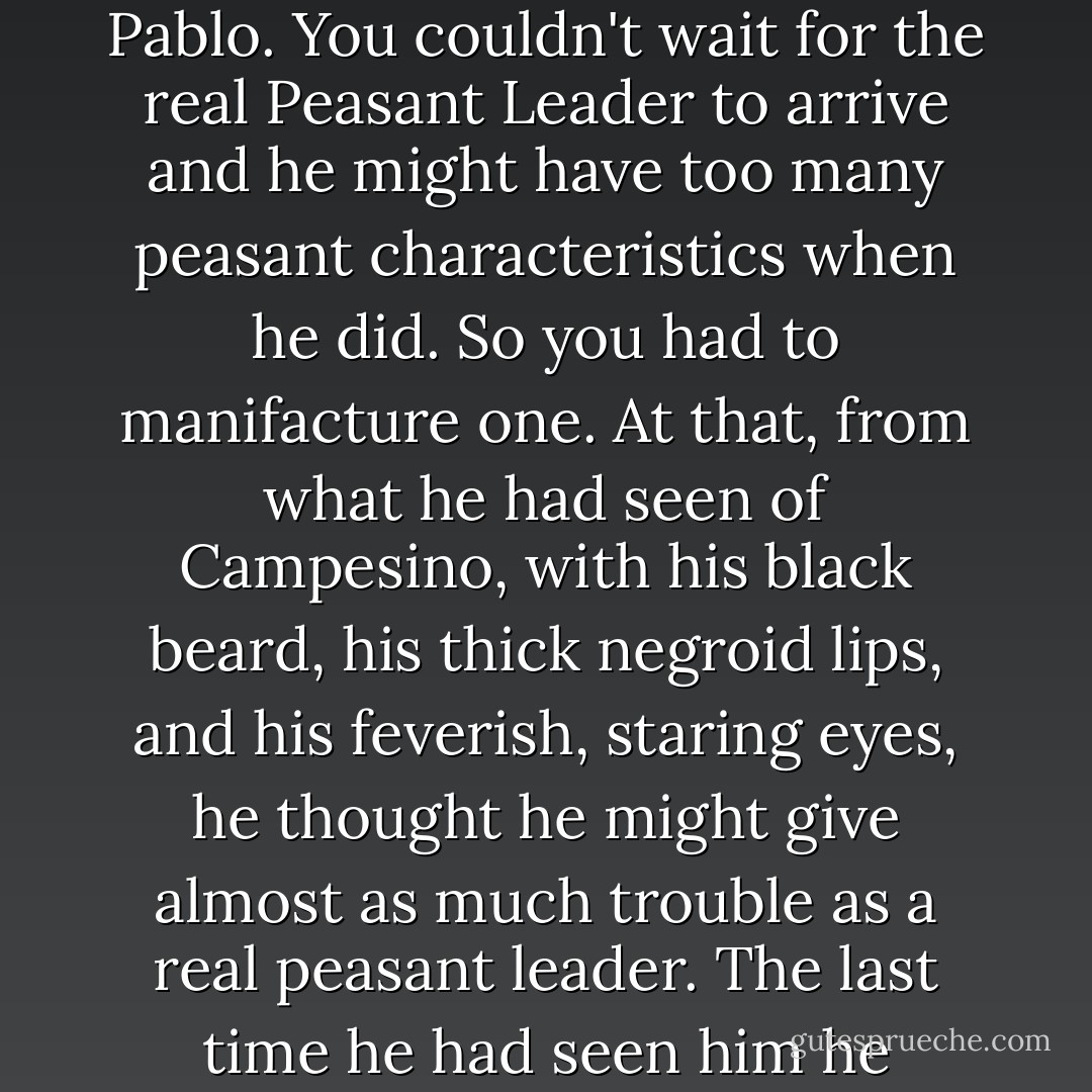 You had to have these peasant leaders quickly in this sort of war and a real peasant leader might be a little too much like Pablo. You couldn't wait for the real Peasant Leader to arrive and he might have too many peasant characteristics when he did. So you had to manifacture one. At that, from what he had seen of Campesino, with his black beard, his thick negroid lips, and his feverish, staring eyes, he thought he might give almost as much trouble as a real peasant leader. The last time he had seen him he seemed to have gotten to believe his own publicity and think he was a peasant. - Ernest Hemingway