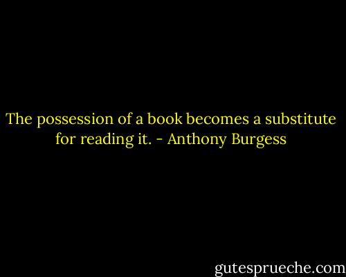 The possession of a book becomes a substitute for reading it. - Anthony Burgess
