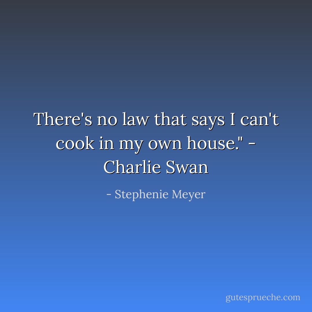 There's no law that says I can't cook in my own house."<br />- Charlie Swan - Stephenie Meyer