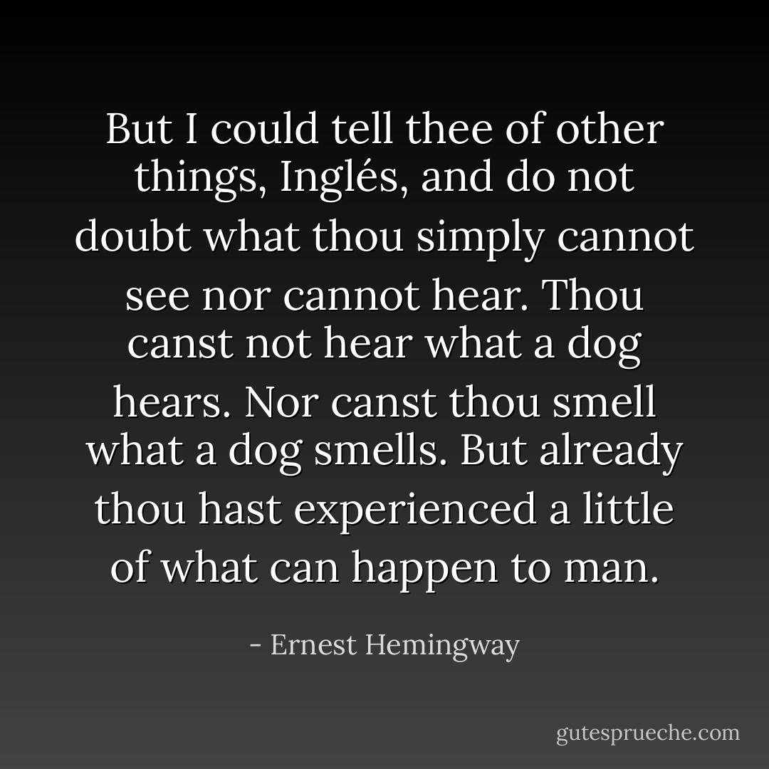 But I could tell thee of other things, <i>Inglés</i>, and do not doubt what thou simply cannot see nor cannot hear. Thou canst not hear what a dog hears. Nor canst thou smell what a dog smells. But already thou hast experienced a little of what can happen to man. - Ernest Hemingway